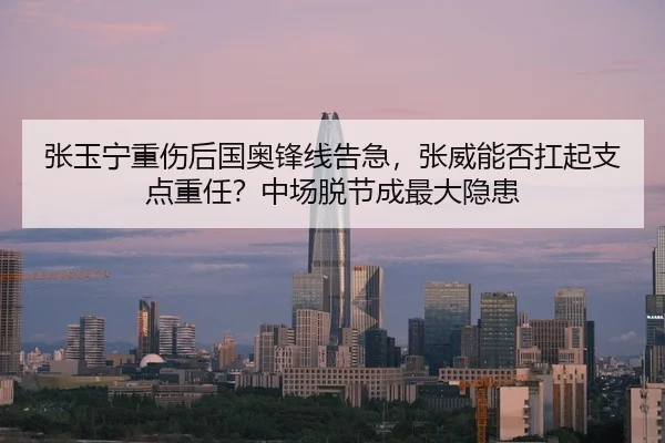 张玉宁重伤后国奥锋线告急，张威能否扛起支点重任？中场脱节成最大隐患