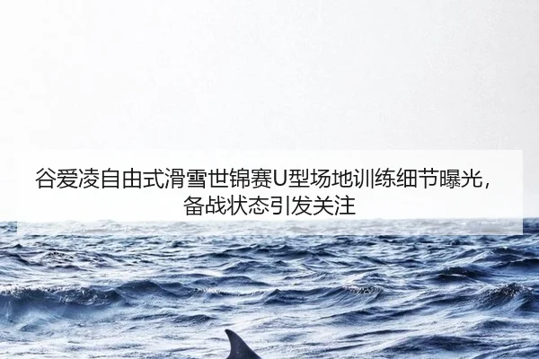 谷爱凌自由式滑雪世锦赛U型场地训练细节曝光，备战状态引发关注